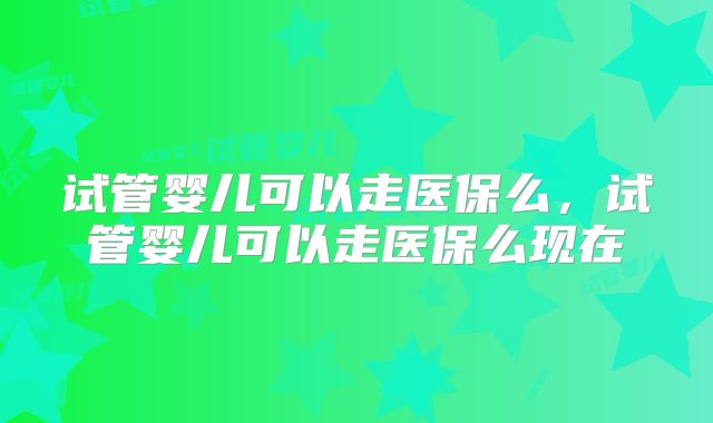 试管婴儿可以走医保么，试管婴儿可以走医保么现在