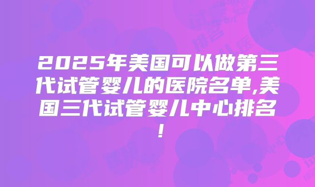 2025年美国可以做第三代试管婴儿的医院名单,美国三代试管婴儿中心排名！
