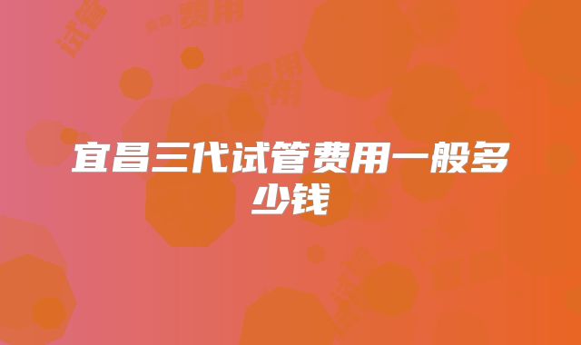 宜昌三代试管费用一般多少钱