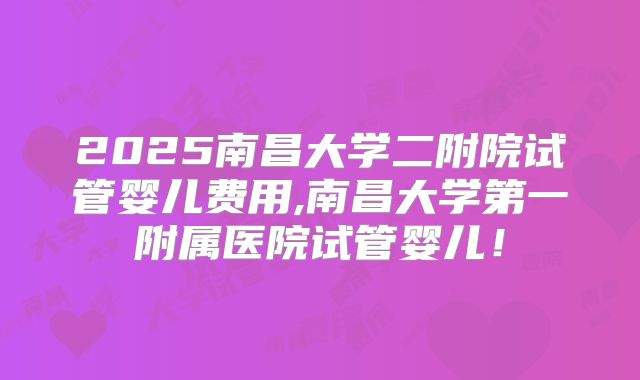 2025南昌大学二附院试管婴儿费用,南昌大学第一附属医院试管婴儿！