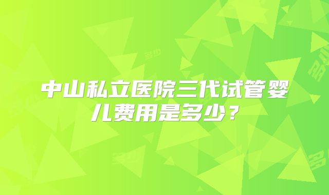 中山私立医院三代试管婴儿费用是多少？