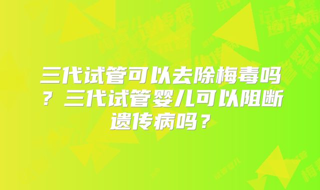 三代试管可以去除梅毒吗？三代试管婴儿可以阻断遗传病吗？