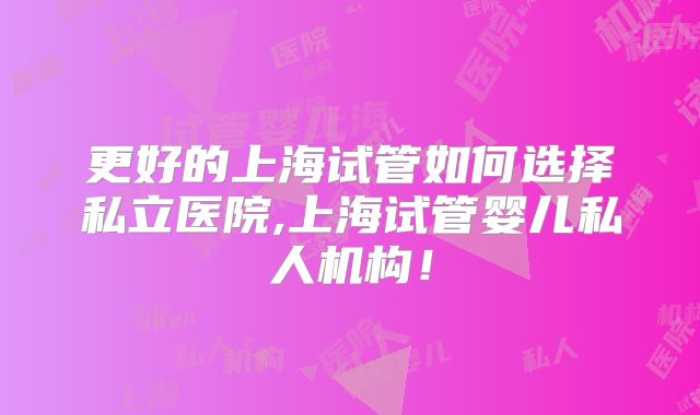 更好的上海试管如何选择私立医院,上海试管婴儿私人机构!