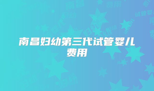 南昌妇幼第三代试管婴儿费用