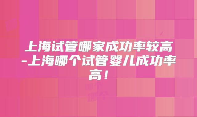 上海试管哪家成功率较高-上海哪个试管婴儿成功率高!