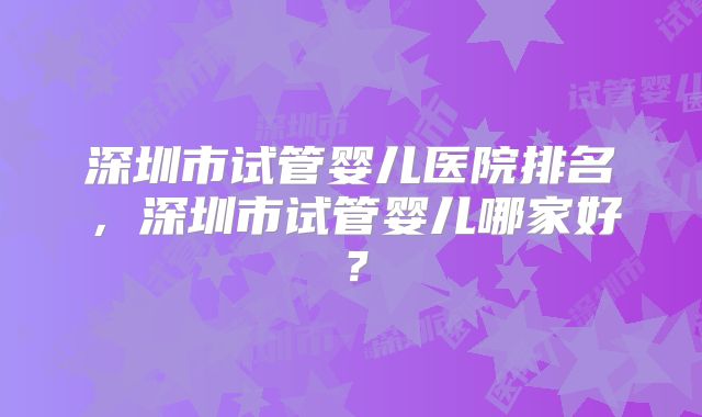 深圳市试管婴儿医院排名，深圳市试管婴儿哪家好？