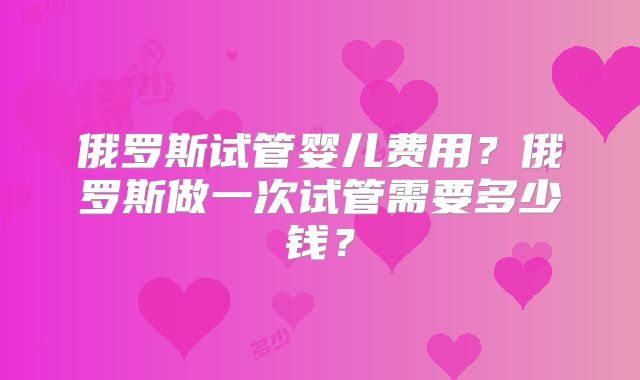 俄罗斯试管婴儿费用？俄罗斯做一次试管需要多少钱？
