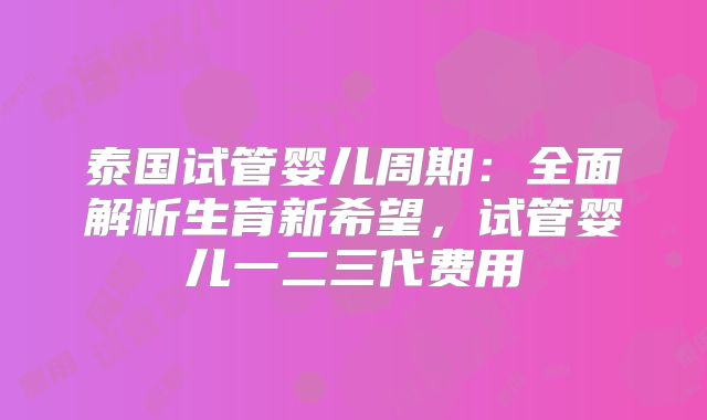泰国试管婴儿周期:全面解析生育新希望,试管婴儿一二三代费用