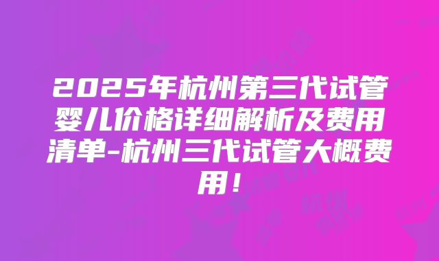 2025年杭州第三代试管婴儿价格详细解析及费用清单-杭州三代试管大概费用！