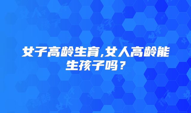女子高龄生育,女人高龄能生孩子吗？