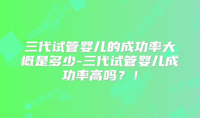 三代试管婴儿的成功率大概是多少-三代试管婴儿成功率高吗？！