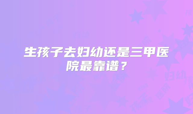 生孩子去妇幼还是三甲医院最靠谱？