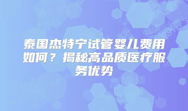 泰国杰特宁试管婴儿费用如何?揭秘高品质医疗服务优势