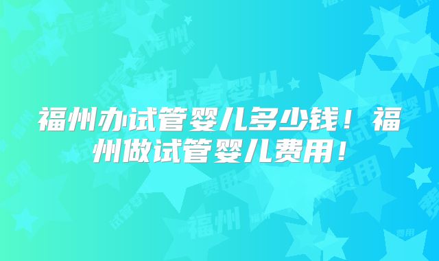 福州办试管婴儿多少钱!福州做试管婴儿费用!