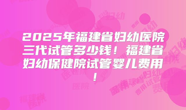2025年福建省妇幼医院三代试管多少钱!福建省妇幼保健院试管婴儿费用!