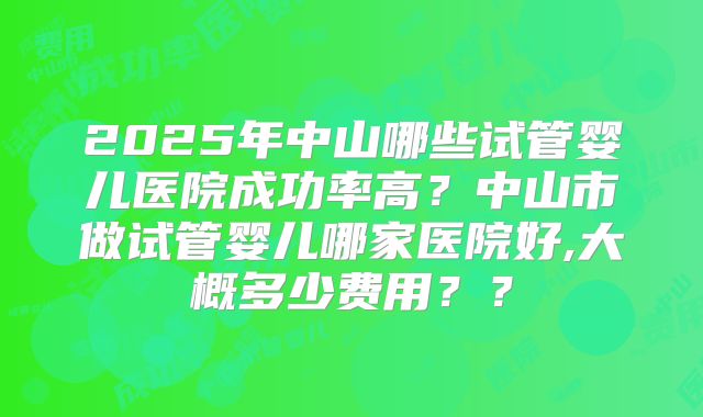 2025年中山哪些试管婴儿医院成功率高？中山市做试管婴儿哪家医院好,大概多少费用？？