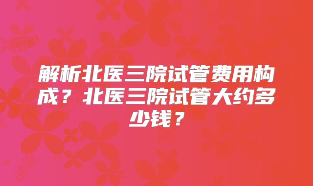 解析北医三院试管费用构成？北医三院试管大约多少钱？