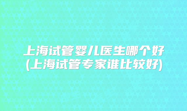 上海试管婴儿医生哪个好(上海试管专家谁比较好)