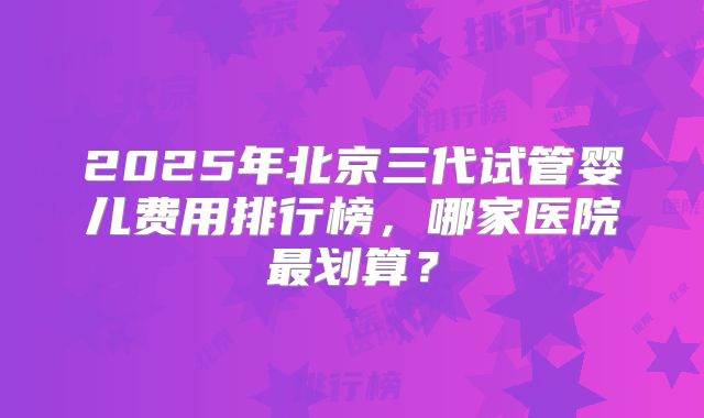 2025年北京三代试管婴儿费用排行榜，哪家医院最划算？