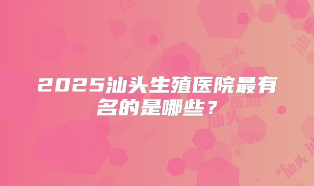 2025汕头生殖医院最有名的是哪些？