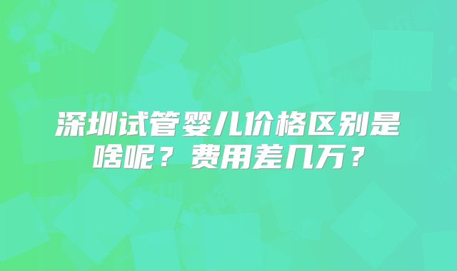 深圳试管婴儿价格区别是啥呢?费用差几万?
