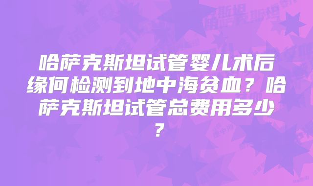哈萨克斯坦试管婴儿术后缘何检测到地中海贫血?哈萨克斯坦试管总费用多少?
