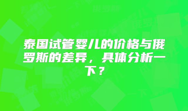 泰国试管婴儿的价格与俄罗斯的差异，具体分析一下？