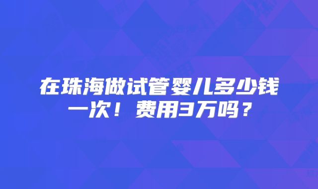 在珠海做试管婴儿多少钱一次！费用3万吗？