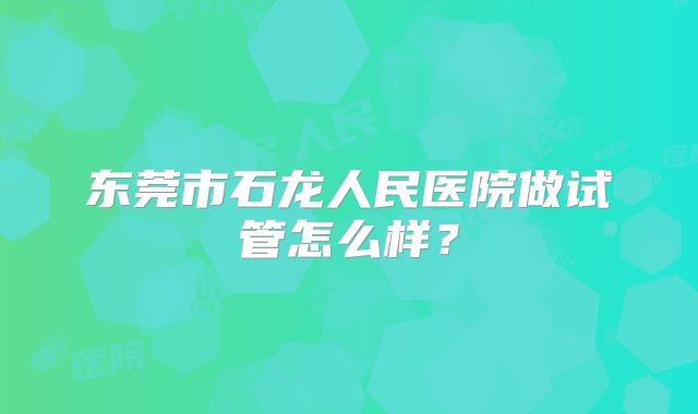 东莞市石龙人民医院做试管怎么样?