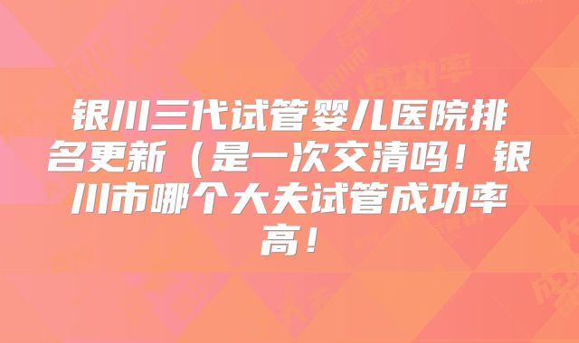 银川三代试管婴儿医院排名更新（是一次交清吗！银川市哪个大夫试管成功率高！