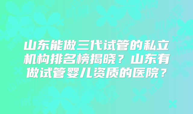 山东能做三代试管的私立机构排名榜揭晓？山东有做试管婴儿资质的医院？