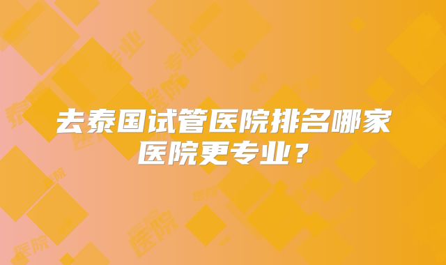 去泰国试管医院排名哪家医院更专业?