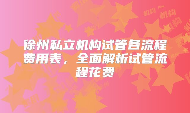 徐州私立机构试管各流程费用表，全面解析试管流程花费