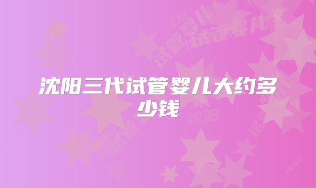 沈阳三代试管婴儿大约多少钱