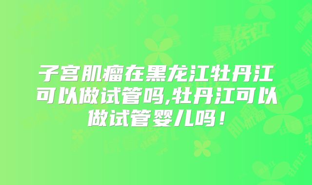 子宫肌瘤在黑龙江牡丹江可以做试管吗,牡丹江可以做试管婴儿吗！