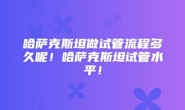 哈萨克斯坦做试管流程多久呢！哈萨克斯坦试管水平！