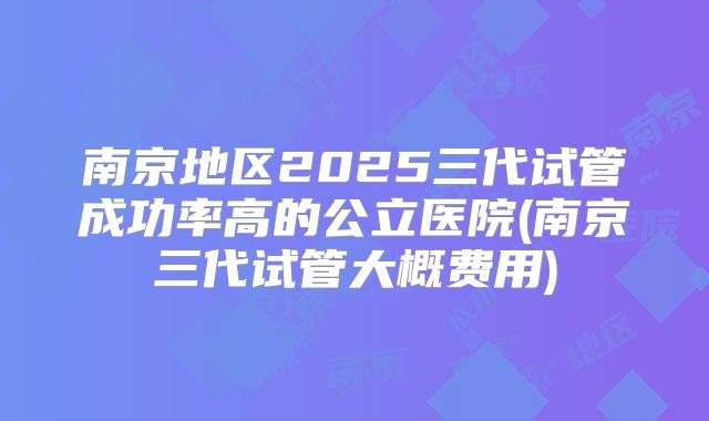 南京地区2025三代试管成功率高的公立医院(南京三代试管大概费用)