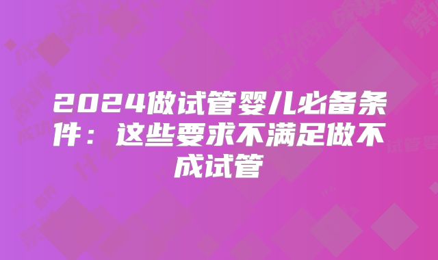2024做试管婴儿必备条件：这些要求不满足做不成试管