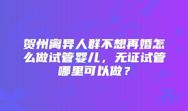 贺州离异人群不想再婚怎么做试管婴儿，无证试管哪里可以做？