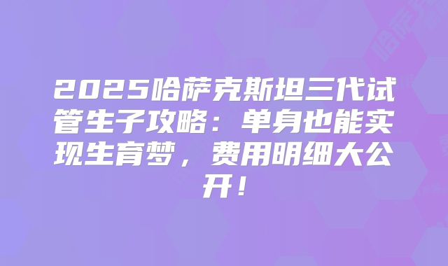 2025哈萨克斯坦三代试管生子攻略：单身也能实现生育梦，费用明细大公开！