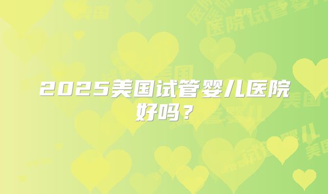 2025美国试管婴儿医院好吗？