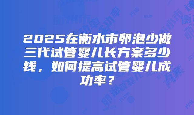 2025在衡水市卵泡少做三代试管婴儿长方案多少钱,如何提高试管婴儿成功率?
