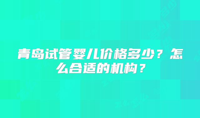 青岛试管婴儿价格多少?怎么合适的机构?