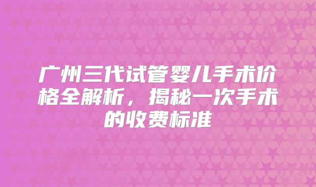 广州三代试管婴儿手术价格全解析，揭秘一次手术的收费标准