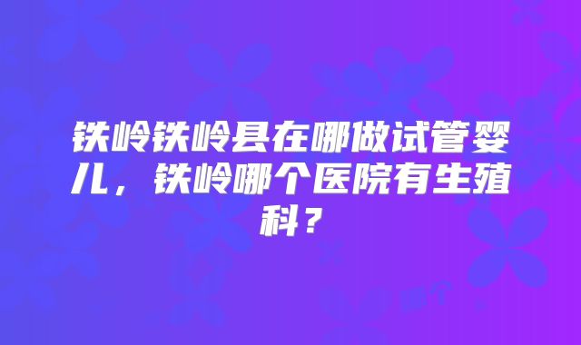 铁岭铁岭县在哪做试管婴儿，铁岭哪个医院有生殖科？
