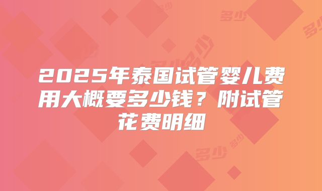 2025年泰国试管婴儿费用大概要多少钱?附试管花费明细