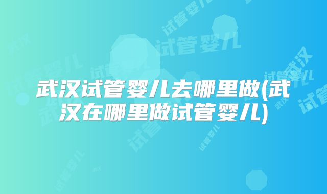 武汉试管婴儿去哪里做(武汉在哪里做试管婴儿)