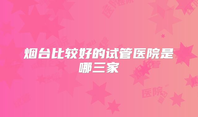 烟台比较好的试管医院是哪三家
