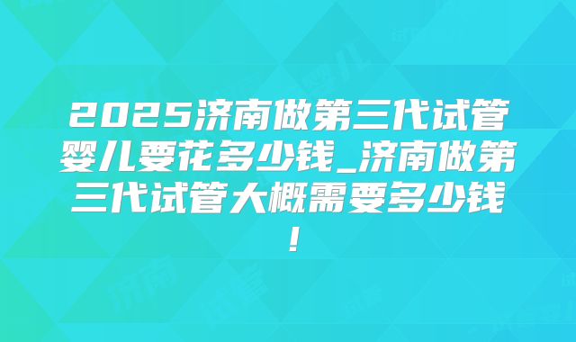 2025济南做第三代试管婴儿要花多少钱_济南做第三代试管大概需要多少钱！