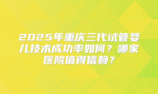 2025年重庆三代试管婴儿技术成功率如何？哪家医院值得信赖？
